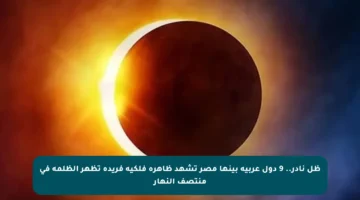 ظل نادر.. 9 دول عربية بينها مصر تشهد ظاهرة فلكية فريدة تظهر الظلمة في منتصف النهار